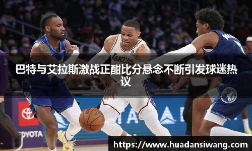巴特与艾拉斯激战正酣比分悬念不断引发球迷热议