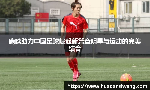 鹿晗助力中国足球崛起新篇章明星与运动的完美结合