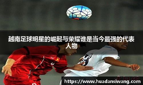 越南足球明星的崛起与荣耀谁是当今最强的代表人物